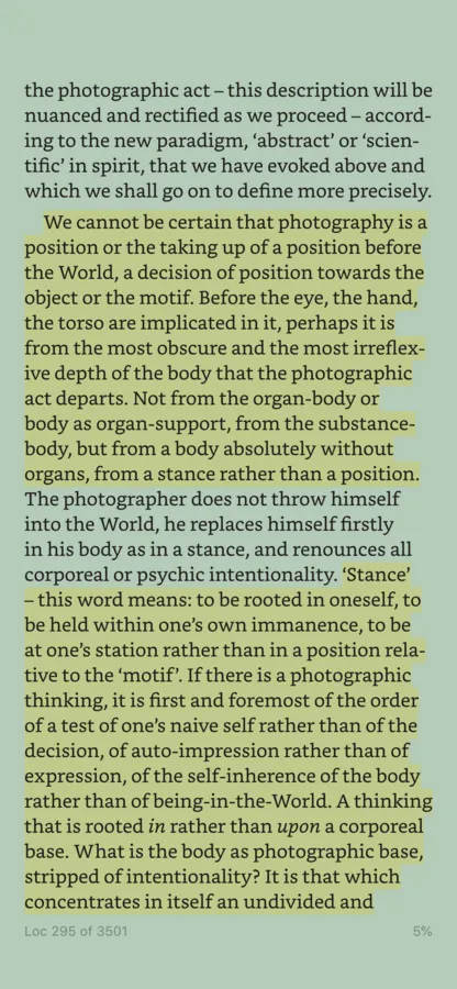 A screenshot of a Kindle app screen. The highlighted text states &#x27;We cannot be certain that photography is a position or the taking up of a position before the World, a decision of position towards the object or the motif. Before the eye, the hand, the torso are implicated in it, perhaps it is from the most obscure and the most irreflex- ive depth of the body that the photographic act departs. Not from the organ-body or body as organ-support, from the substance- body, but from a body absolutely without organs, from a stance rather than a position.&#x27;. A second tract of highlighted text states: &#x27;&#x27;Stance&#x27; - this word means: to be rooted in oneself, to be held within one&#x27;s own immanence, to be at one&#x27;s station rather than in a position rela- tive to the &#x27;motif&#x27;. If there is a photographic thinking, it is first and foremost of the order of a test of one&#x27;s naive self rather than of the decision, of auto-impression rather than of expression, of the self-inherence of the body rather than of being-in-the-World. A thinking that is rooted in rather than upon a corporeal base. What is the body as photographic base, stripped of intentionality? It is that which concentrates in itself an undivided and...