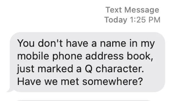 An Apple Messages text bubble from someone else reading: You don&#x27;t have a name in my mobile phone address book, just marked a Q character. Have we met somewhere?